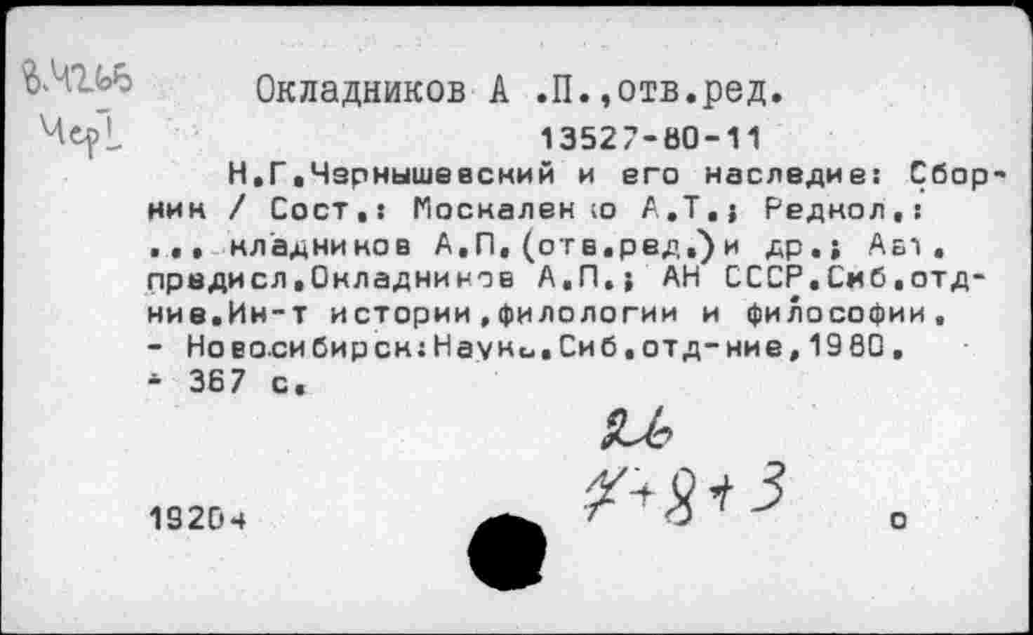 ﻿Окладников А .П.,отв.ред.
13527-60-11
Н.Г.Чзрнышевский и его наследие: Сборник / Сост,: Поскален ю A.T.j Реднол.: ... кладников А.П. (отв.ред,') и др. j Авт. предисл.Окладников А.П.} АН СССР.Смб.отд-ние.Ин-т истории,филологии и философии, - Новосибирск:Науни.Сиб.отд-ние,1980, * 367 с.
19204
о